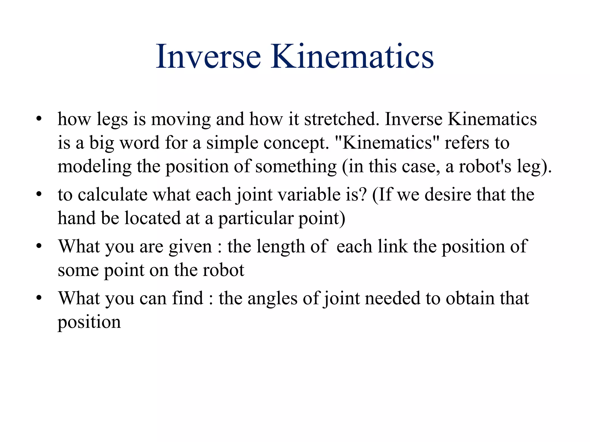 Inverse Kinematics
• how legs is moving and how it stretched. Inverse Kinematics
is a big word for a simple concept. "Kinematics" refers to
modeling the position of something (in this case, a robot's leg).
• to calculate what each joint variable is? (If we desire that the
hand be located at a particular point)
• What you are given : the length of each link the position of
some point on the robot
• What you can find : the angles of joint needed to obtain that
position
 