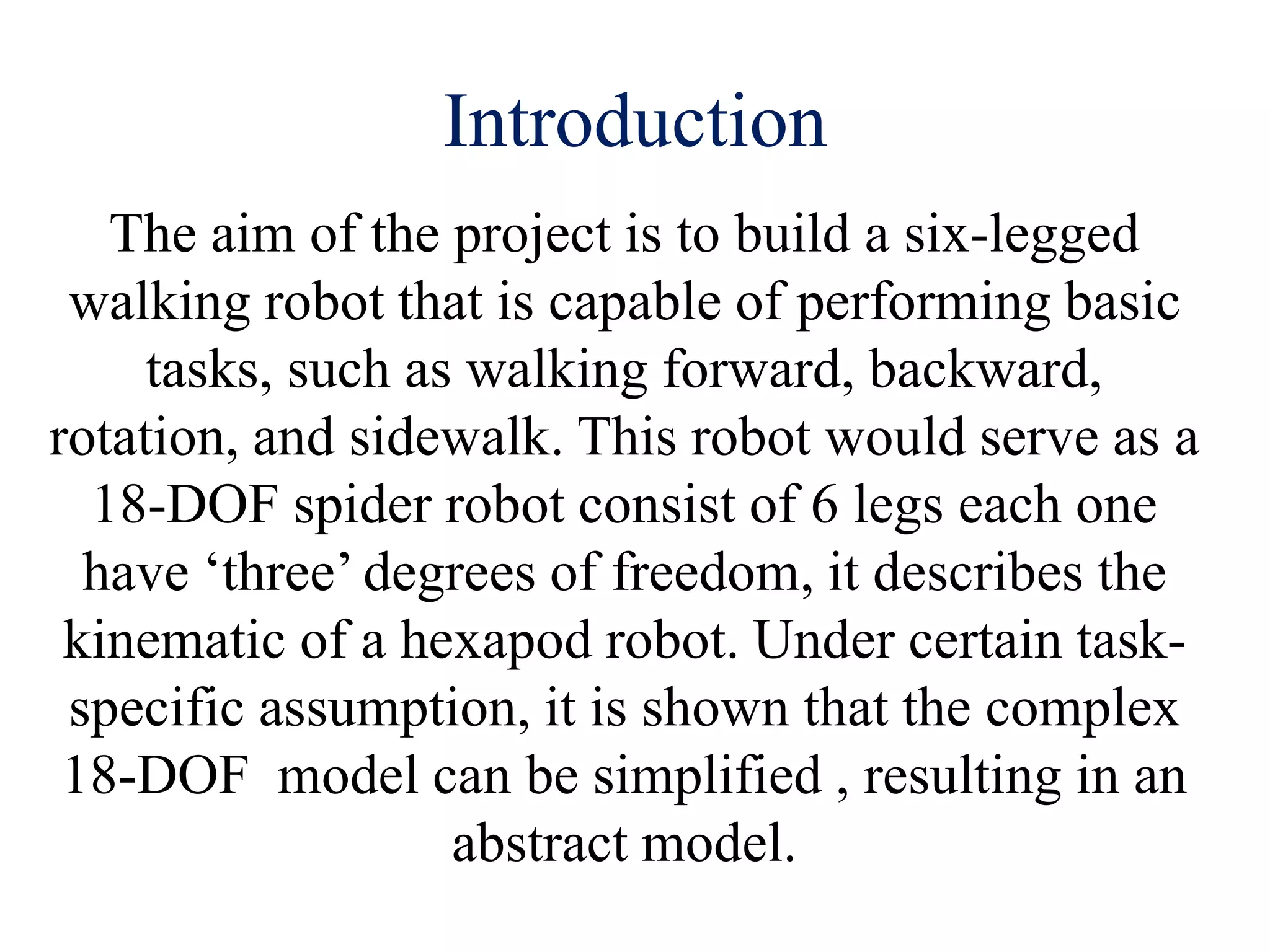 Introduction
The aim of the project is to build a six-legged
walking robot that is capable of performing basic
tasks, such as walking forward, backward,
rotation, and sidewalk. This robot would serve as a
18-DOF spider robot consist of 6 legs each one
have ‘three’ degrees of freedom, it describes the
kinematic of a hexapod robot. Under certain task-
specific assumption, it is shown that the complex
18-DOF model can be simplified , resulting in an
abstract model.
 