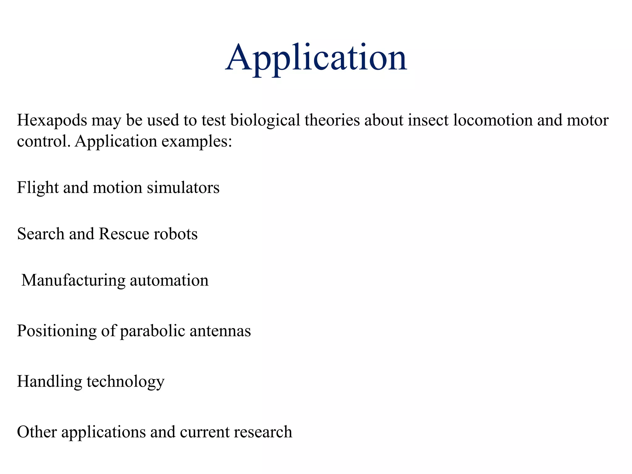 Application
Hexapods may be used to test biological theories about insect locomotion and motor
control. Application examples:
Flight and motion simulators
Search and Rescue robots
Manufacturing automation
Positioning of parabolic antennas
Handling technology
Other applications and current research
 