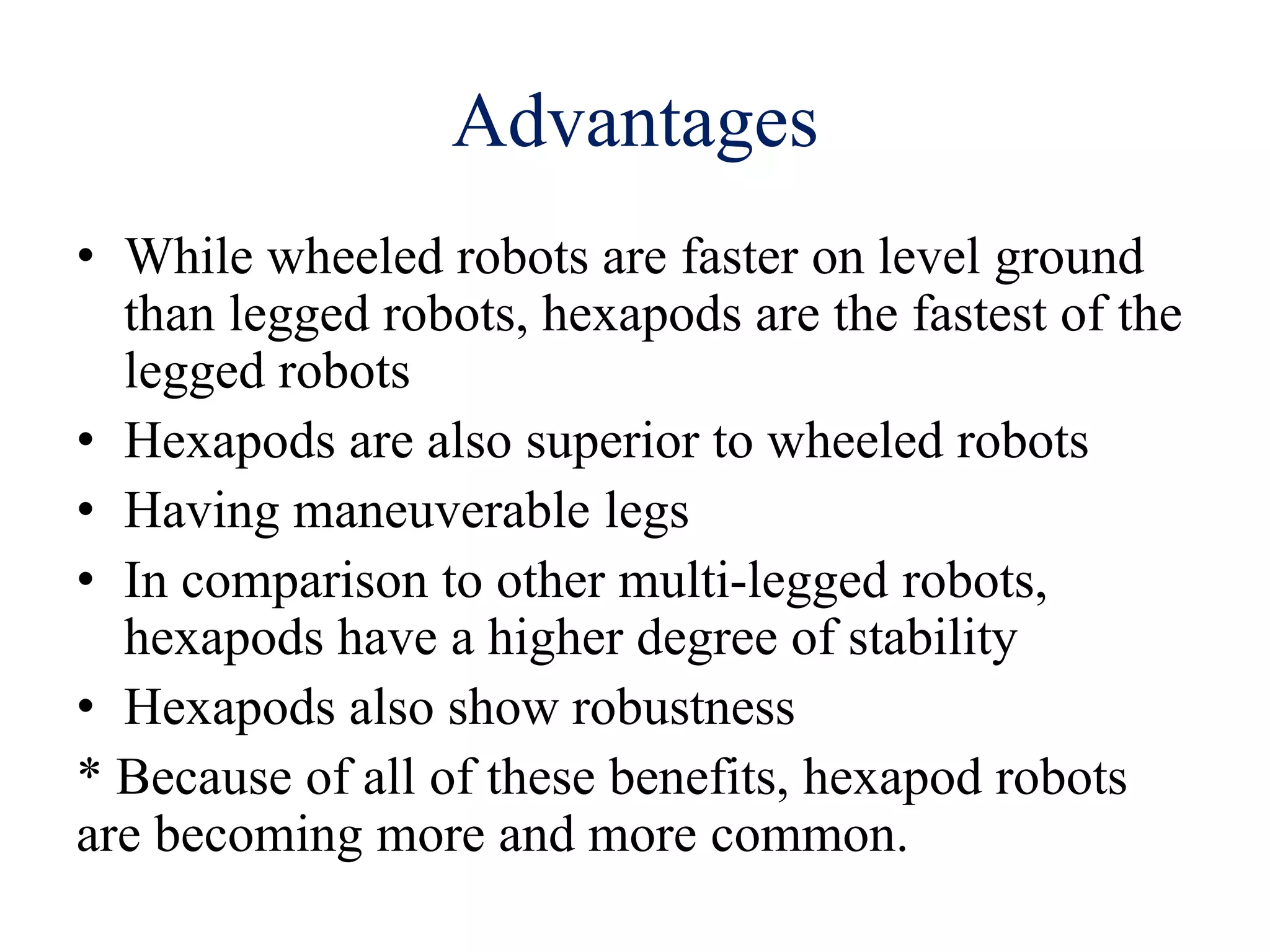 Advantages
• While wheeled robots are faster on level ground
than legged robots, hexapods are the fastest of the
legged robots
• Hexapods are also superior to wheeled robots
• Having maneuverable legs
• In comparison to other multi-legged robots,
hexapods have a higher degree of stability
• Hexapods also show robustness
* Because of all of these benefits, hexapod robots
are becoming more and more common.
 