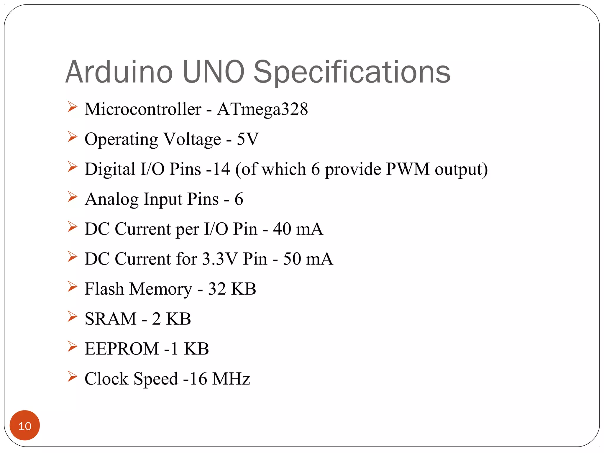 Arduino UNO Specifications
10
 Microcontroller - ATmega328
 Operating Voltage - 5V
 Digital I/O Pins -14 (of which 6 provide PWM output)
 Analog Input Pins - 6
 DC Current per I/O Pin - 40 mA
 DC Current for 3.3V Pin - 50 mA
 Flash Memory - 32 KB
 SRAM - 2 KB
 EEPROM -1 KB
 Clock Speed -16 MHz
 