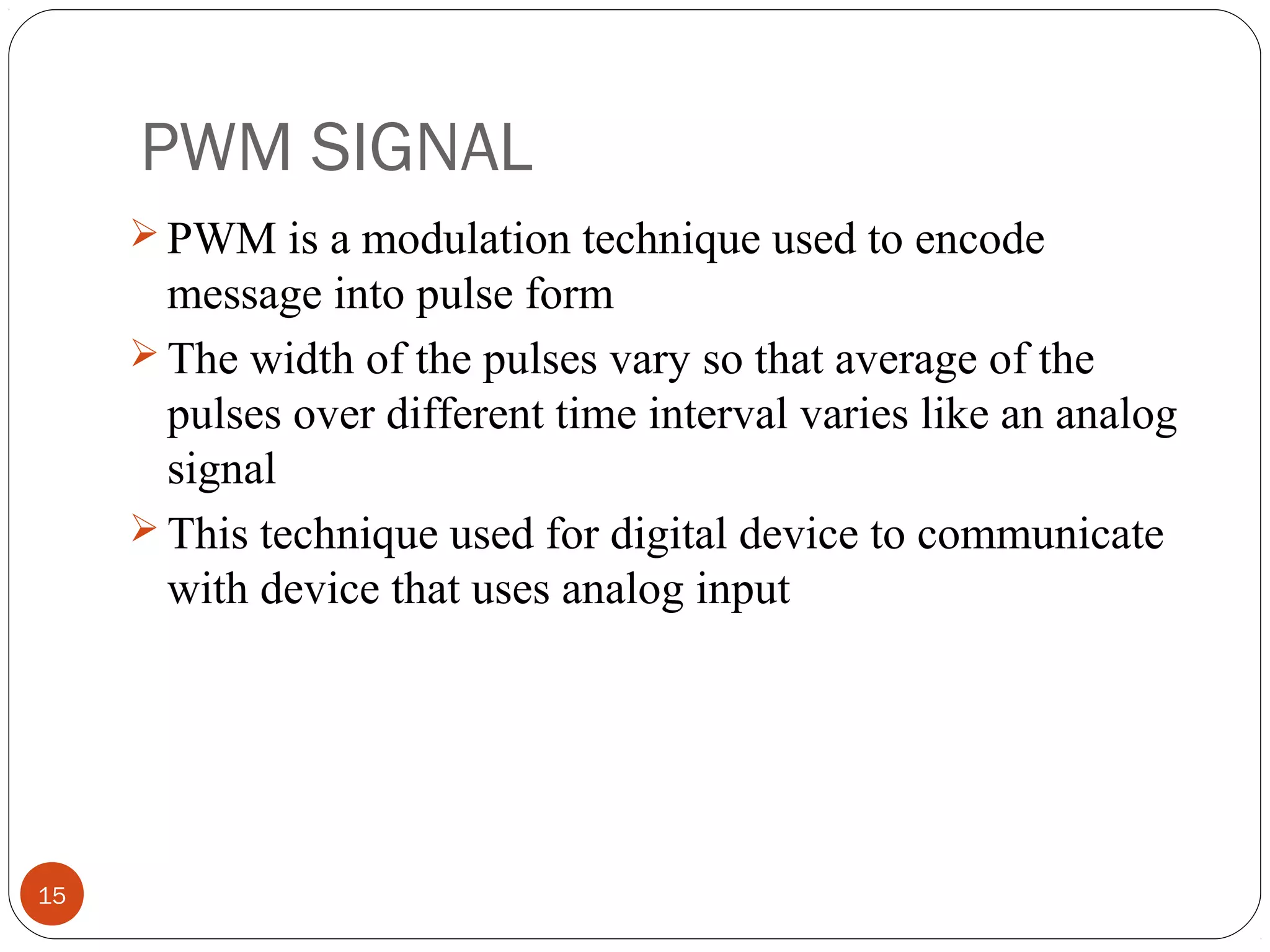 PWM SIGNAL
15
 PWM is a modulation technique used to encode
message into pulse form
 The width of the pulses vary so that average of the
pulses over different time interval varies like an analog
signal
 This technique used for digital device to communicate
with device that uses analog input
 