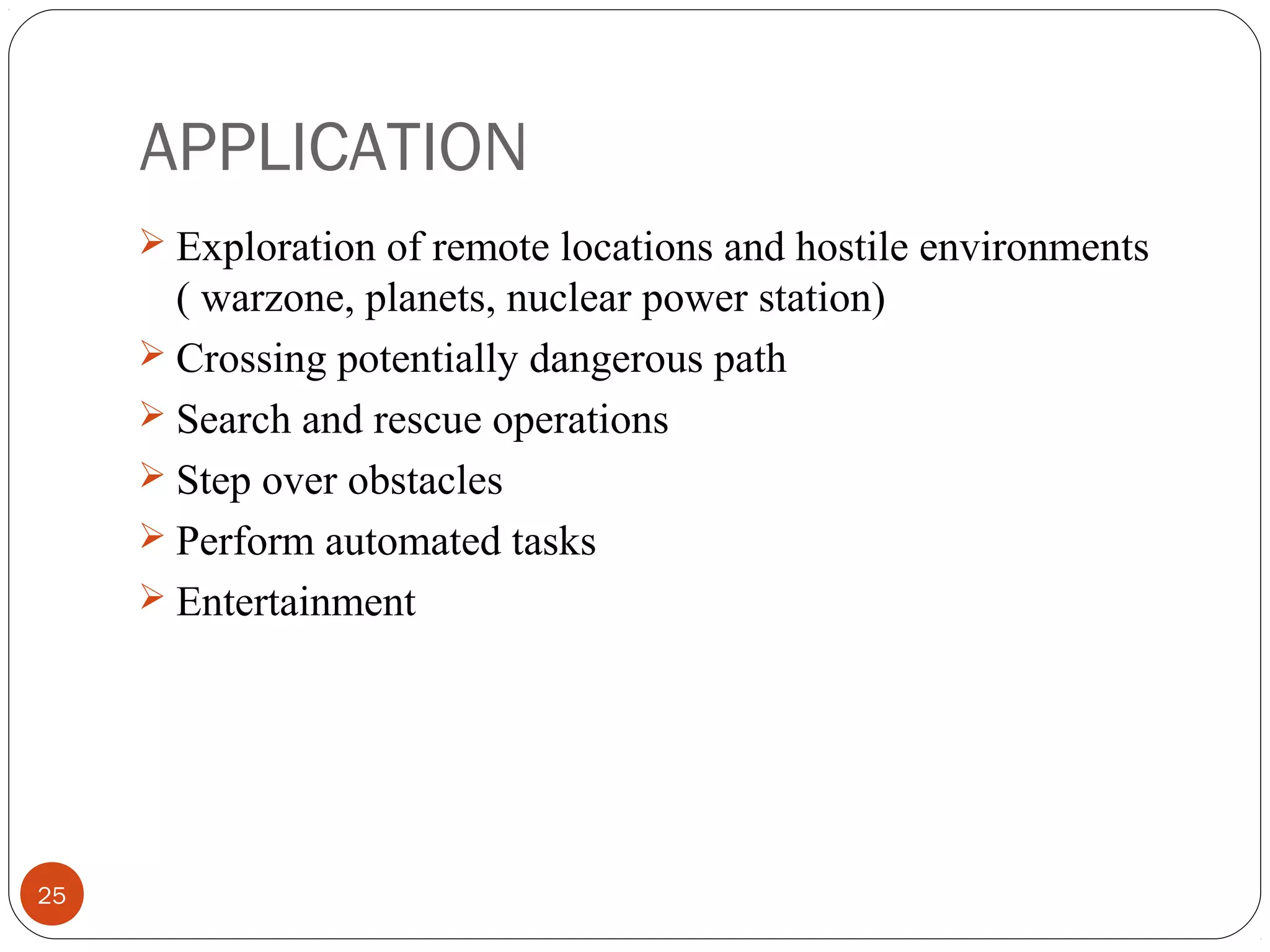 APPLICATION
25
 Exploration of remote locations and hostile environments
( warzone, planets, nuclear power station)
 Crossing potentially dangerous path
 Search and rescue operations
 Step over obstacles
 Perform automated tasks
 Entertainment
 