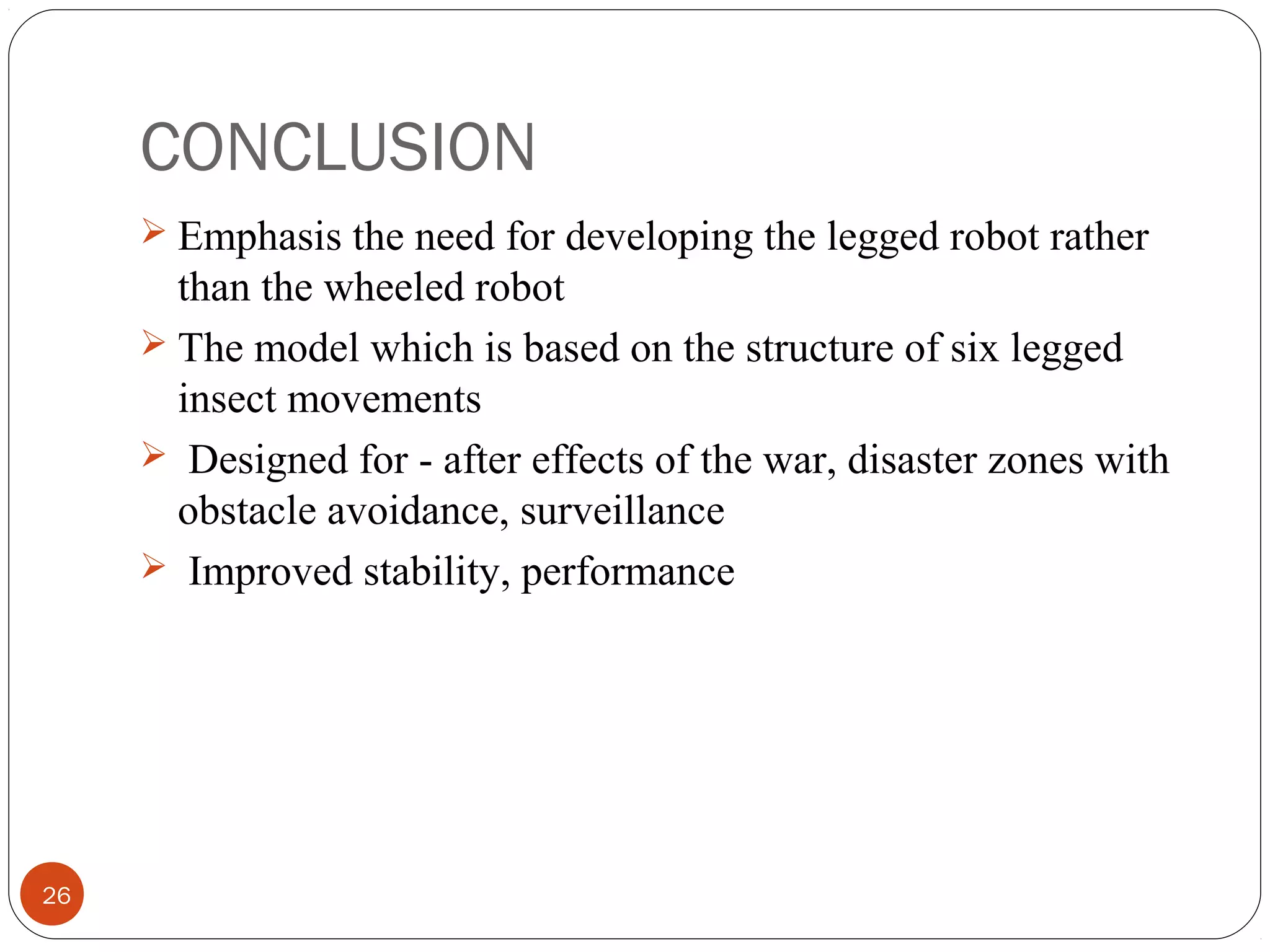 CONCLUSION
26
 Emphasis the need for developing the legged robot rather
than the wheeled robot
 The model which is based on the structure of six legged
insect movements
 Designed for - after effects of the war, disaster zones with
obstacle avoidance, surveillance
 Improved stability, performance
 