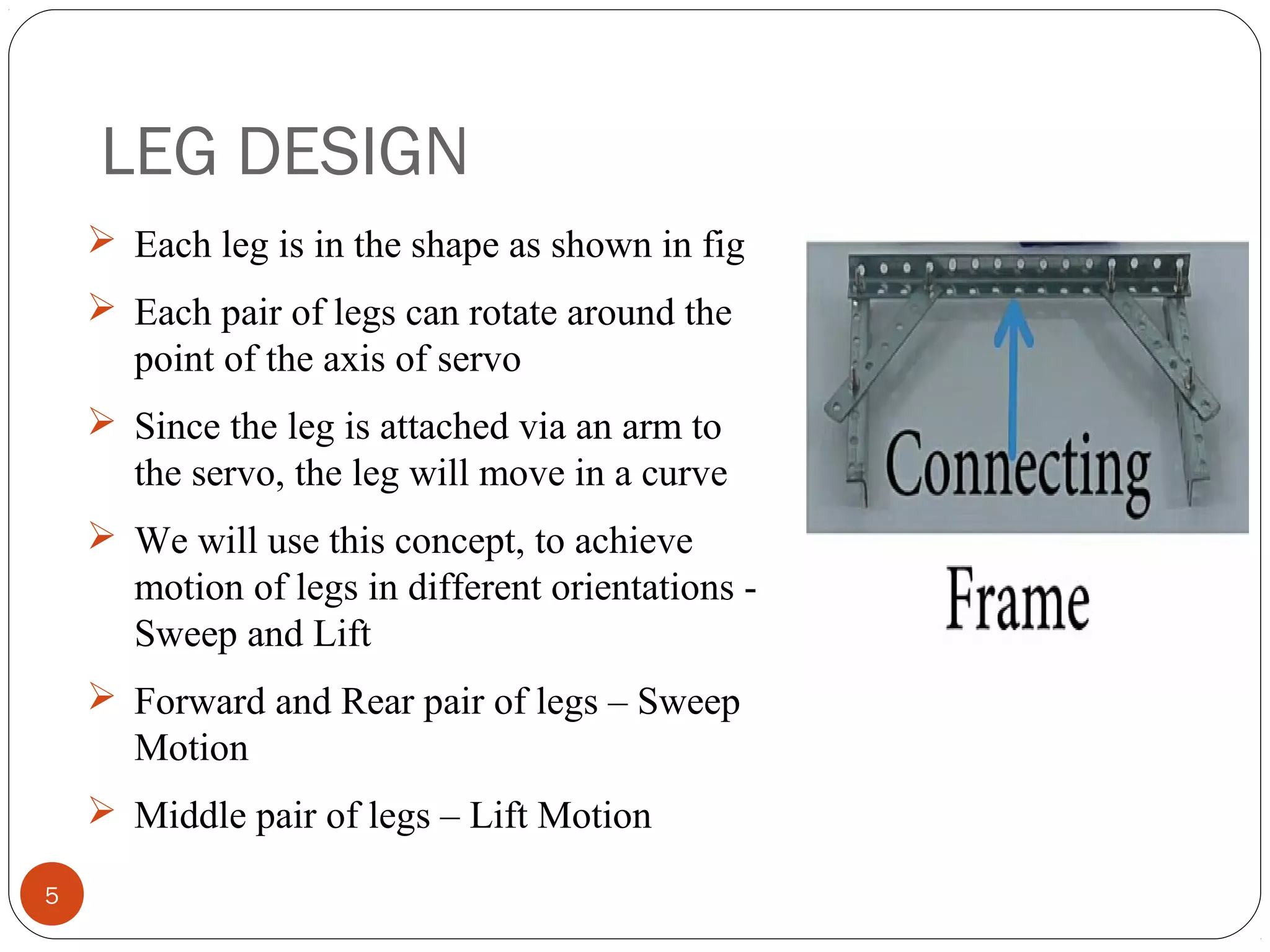 LEG DESIGN
5
 Each leg is in the shape as shown in fig
 Each pair of legs can rotate around the
point of the axis of servo
 Since the leg is attached via an arm to
the servo, the leg will move in a curve
 We will use this concept, to achieve
motion of legs in different orientations -
Sweep and Lift
 Forward and Rear pair of legs – Sweep
Motion
 Middle pair of legs – Lift Motion
 