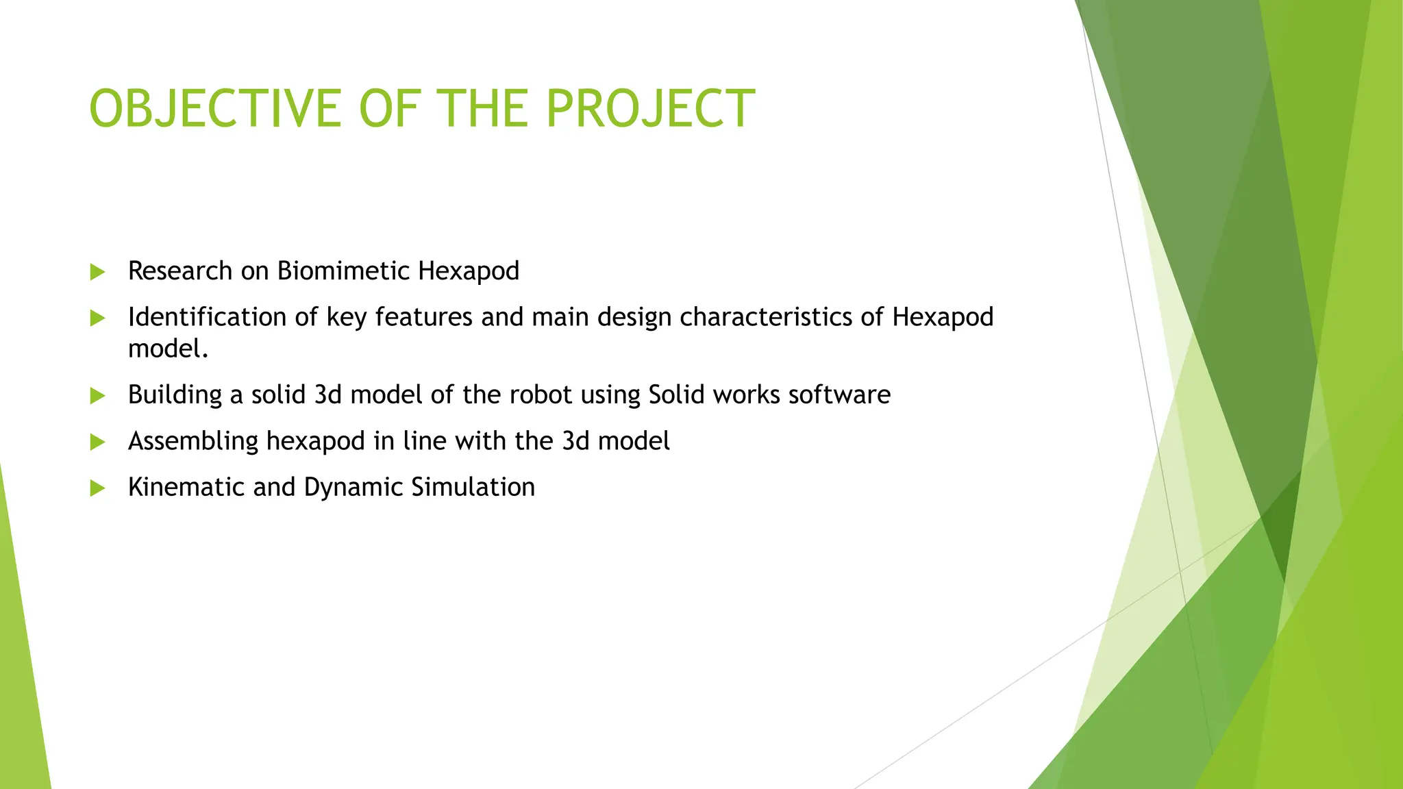 OBJECTIVE OF THE PROJECT
 Research on Biomimetic Hexapod
 Identification of key features and main design characteristics of Hexapod
model.
 Building a solid 3d model of the robot using Solid works software
 Assembling hexapod in line with the 3d model
 Kinematic and Dynamic Simulation
 
