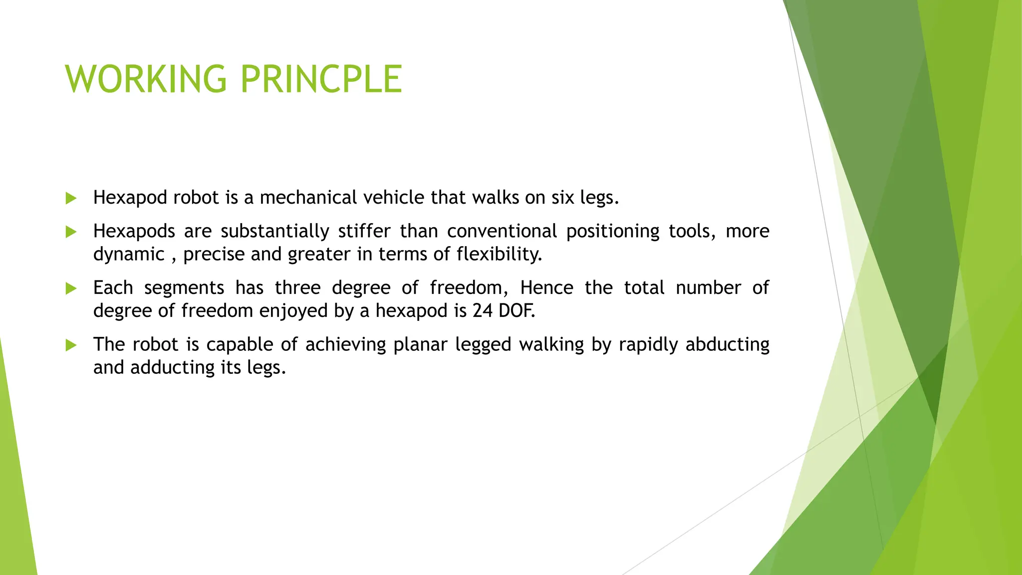 WORKING PRINCPLE
 Hexapod robot is a mechanical vehicle that walks on six legs.
 Hexapods are substantially stiffer than conventional positioning tools, more
dynamic , precise and greater in terms of flexibility.
 Each segments has three degree of freedom, Hence the total number of
degree of freedom enjoyed by a hexapod is 24 DOF.
 The robot is capable of achieving planar legged walking by rapidly abducting
and adducting its legs.
 
