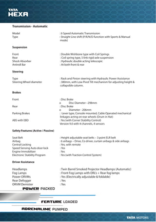 POWER PACKED
FEATURE LOADED
ADRENALINE PUMPED
Transmission - Automatic
Model : 6 Speed Automatic Transmission
Type : Straight Line shift (P/R/N/D function with Sports & Manual
mode)
Suspension
Front : Double Wishbone type with Coil Springs
Rear : Coil spring type, 5 link rigid axle suspension
Shock Absorber : Hydraulic double acting telescopic
Antiroll Bar : At both front & rear
Steering
Type : Rack and Pinion steering with Hydraulic Power Assistance
Steering Wheel diameter : 380mm, with Low Pivot Tilt mechanism for adjusting height &
collapsible column.
Brakes
Front : Disc Brake
o Disc Diameter –298mm
Rear : Disc Brake
o Diameter - 206mm
Parking Brakes : Lever type, Console mounted, Cable Operated mechanical
linkages acting on rear wheels (Drum in Hat)
ABS with EBD : Yes (with Corner Stability Control)
Version 9.0 with 4 channels, 4 sensors
Safety Features (Active / Passive)
Seat Belt : Height adjustable seat belts – 3 point ELR belt
Airbag : 6 airbags – Drive, Co driver, curtain airbags & side airbags
Central Locking : Yes, with remote
Speed Sensing Auto door lock : Yes
Engine Immobilizer : Yes
Electronic Stability Program : Yes (with Traction Control System)
Driver Assistance
Headlamps : Twin Barrel Smoked Projector Headlamps (Automatic)
Fog Lamps : Front Fog Lamps with DRL’s + Rear fog lamps
Power ORVMs : Yes (Electrically adjustable & foldable)
Rear Defogger : Yes
ORVM Demister : Yes
 