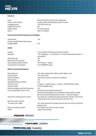 POWER PACKED
FEATURE LOADED
ADRENALINE PUMPED
Interiors
Seats : Benecke Kaliko Leather-feel upholstery
Interior Illumination : Customizable Mood lighting with 8 colors
Luggage space : 128L (All seats up)
Cooled Glove Box : Yes
Utility spaces : 29 utility spaces
Other : Rear Sun Blinds
Instrument Panel & Center Fascia Display
Tachometer : Yes
Programmable Multi Information
Display (MID) : Yes
Audio
System : ConnectNext Infotainment by HarmanTM
Speakers : 10, (4 Speakers + 4 Tweeters), (1 central dashboard speaker + 1
subwoofer)
AUX-IN & USB : Yes
Bluetooth Connectivity : Yes
Steering Mounted Controls : Yes (Phone + Audio)
Smart phone navigation : Yes (NAVIMAPS app)
Other Convenient Features
Vanity Mirrors : Yes, Illuminated Vanity Mirror with slider cover
Power Outlet : Yes (all 3 rows)
Power Windows : Auto down power windows on all doors
Tilt Steering : Yes
Adjustable Head restraint : Yes
2nd row Seats : 6 seater – Captain Seats / 7 Seater - 60:40 Fold & Tumble
3rd Row Seats : 50:50 Foldable Seats
Remote tailgate and fuel lid opener : Yes
8-way adjustable driver’s seat : Horizontal (forward & backward);
Vertical height adjustment (Upwards & downwards); Angle
recline (Forward & Backward); Lumbar – Seat back adjust
Automatic Temperature Control : Yes (Dual air-conditioning with automatic climate control and
independent fan speed controls for front & rear)
Rear AC vents on Floor
Console, B & C pillar : Yes (Fully Automatic climate control with air vents for all three
seating rows)
Reverse Guiding system : Yes (Ultrasonic sensors with camera)
Other : Super Drive Modes
 