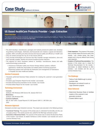 Case Study                          Healthcare & Life Sciences




US Based HealthCare Products Provider - Logic Extraction
Client Overview
The client is a leading provider of products, services and technologies supporting the Healthcare industry. They employ nearly 40,000 people in 5 continents
and produce annual revenues of more than $88 billion.




   The client develops, manufactures, packages and markets products for patient care; develops
   drug-delivery technologies; distributes pharmaceuticals and medical, surgical and laboratory                  Code Inspection: The purpose of this phase
   supplies; offers consulting and other services that improve quality and efficiency in health care             was to visually inspect the source code of the
   They are ranked amongst the Top 25 on the Fortune 500 list                                                    module / sub- module during ‘Use Case’
   They provides technologies and services that help hospitals manage medications, store and                     analysis and to log any defects found during
   track specialty supplies, identify and prevent hospital acquired infections                                   code inspection.
   The segment for which Hexaware catered to, develops, manufactures, leases and sells                           Creation of Technical Documentation: The
   medical technology products like                                                                              purpose of this phase was to create the
                                                                                                                 Technical Documentation for the module /
       Intravenous medication safety and infusion therapy delivery systems, software
                                                                                                                 sub-module, its related interfaces to other
       applications, needle-free disposables and related patient monitoring equipment
                                                                                                                 modules / sub modules and the use of
       Dispensing systems that automate the distribution and management of medications
                                                                                                                 common libraries if any.
       in hospitals and other healthcare facilities

 Solution Framework
   Hexaware performed Business Rules extraction for creating the customer’s next generation                       The Challenge
   products                                                                                                        Tedious Code Walkthrough to extract
   Provided Logic Extraction Report for the module / sub-module                                                    business rules
   Provided Technical Documentation for the module / sub module
                                                                                                                   Developers not inclined to work on
   Provided Defect Report for the module / sub module
                                                                                                                   Logic Extraction projects
 Technology Environment
                                                                                                                  Value Delivered
   Console
                                                                                                                   Determined Business Rules to facilitate
   Software: MS Windows 2000 Server SE, Sybase ASA 9.0.2
   Medstation                                                                                                      creation of the customer’s next
   Software: MS Windows XPE                                                                                        generation products
   Common Software                                                                                                 Created defects report
   MS VS .NET 2003, Crystal Reports 8.5, MS Speech SDK 5.1, MS SDK July
   2002

 Hexaware Approach
 Hexaware provided Logic Extraction services. The project was executed in the following phases.

   Functional Training: The purpose of this phase was to understand functionality and the use
   of supply product. This activity proved very useful for the Med logic extraction project.
   Extraction of Business Rules: The purpose of this phase was to extract the Business Rules
   of the module / sub-module, its related interfaces to other modules / sub modules and use of
   common libraries if any.


© Hexaware Technologies. All rights reserved.                                                                                        www.hexaware.com
 