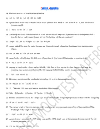 14 Find sum of series: 1+ 0.1+0.01+0 001+0 0001+
(a) 13/9 (b) 10/9 (c) 11/9 (d) 10/4 (e) 13/11
15 Speed of boat in still water is 9km/hr. If boat moves upstream from A to B in 2 hrs & B to A in 1 hr, then find distance
between A and B
(a) 15 (b) 13 (c) 11 (d) 12 (e) 9
16 A non stop bus to ooty overtakes an auto at 10 am. The bus reaches ooty at 12.30 pm and starts its return journey after 1
hour. On the way back it meets the auto at 2 pm. At what time will the auto reach ooty?
(a) 2.25 pm (b) 3 pm (c) 3.25 pm (d) 4 pm (e) 3.45 pm
17 A man walked 30m west, 5m south, 10m west and 35m north to reach tollgate find the distance from starting point to
tollgate.
(a) 48m (b) 50m (c) 51m (d) 62m (e) 60m
18 A can finish a job in 28 days. B is 40% more efficient than A. How long will B alone take to complete the job?
(a) 16 (b) 20 (c) 26 (d) 36 (e) 32
19 A group of friends go for a dinner and get bill of Rs 2400. Two of them say that they have forgotten their purse so
remaining make an extra contribution of Rs 100 to pay up the bill. Find the number of persons in that group.
(a) 7 (b) 8 (c) 6 (d) 12 (e) 11
20 How many revolutions will a wheel make in travelling 528 m, if its diameter measures 0.7 m?
(a) 240 (b) 220 (c) 245 (d) 210 (e) 215
t h
21 12 October 1996, must have been on which of the following day?
(a) Friday (b) Saturday (c) Sunday (d) Tuesday (e) Monday
22 Find the ratio in which rice at Rs. 7.20 per kg is mixed with rice at Rs. 5.70 per kg to produce a mixture worth Rs. 6.30 per kg.
(a) 2:5 (b) 1:3 (c) 5:3 (d) 2:3 (e) 2:4
23 The average weight of 8 persons increases by 2.5 kg when a new person comes in place of one of them weighing 65 kg.
What might be the weight of the new person?
(a) 75 (b) 85 (c) 65 (d) 55 (e) 45
24 A sum of money amounts to Rs. 9800 after 5 years and Rs. 12005 after 8 years at the same rate of simple interest. The rate
of interest per annum is:
(a) 12% (b) 5% (c) 18% (d) 6% (e) 15%
 