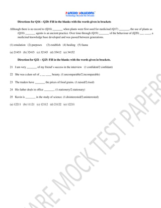 Directions for Q16 – Q20: Fill in the blanks with the words given in brackets
Although there is no record to (Q16) _______ when plants were first used for medicinal (Q17) _______, the use of plants as
(Q18) _______ agents is an ancient practice. Over time through (Q19) _______ of the behaviour of (Q20) ___ ____, a
medicinal knowledge base developed and was passed between generations.
(1) emulation (2) purposes (3) establish (4) healing (5) fauna
(a) 21453 (b) 32415 (c) 32145 (d) 35412 (e) 34152
Direction for Q21 – Q25: Fill in the blanks with the words given in brackets.
21 I am very _______ of my friend’s success in the interview (1 confident/2 confidant)
22 She was a dam sel of _ __ ____ beauty. (1.uncomparable/2.incomparable)
23 The traders have _______ the prices of food grains. (1.raised/2.rised)
24 His father deals in office _______. (1.stationery/2.stationary)
25 Kavin is _______ in the study of science. (1.disinterested/2.uninterested)
(a) 12211 (b) 11121 (c) 12112 (d) 21122 (e) 12211
 