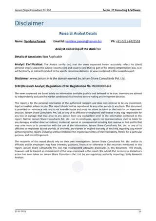 Jainam Share Consultant Pvt Ltd Sector : IT Consulting & Software
21-01-2019 29
Disclaimer
Research Analyst Details
Name: Vandana Pareek Email Id: vandana.pareek@jainam.biz Ph: +91 0261-6725518
Analyst ownership of the stock: No
Details of Associates: Not Applicable
Analyst Certification: The Analyst certify (ies) that the views expressed herein accurately reflect his (their)
personal view(s) about the subject security (ies) and issuer(s) and that no part of his (their) compensation was, is or
will be directly or indirectly related to the specific recommendation(s) or views contained in this research report.
Disclaimer: www.jainam.in is the domain owned by Jainam Share Consultants Pvt. Ltd.
SEBI (Research Analyst) Regulations 2014, Registration No. INH000006448
The views expressed are based solely on information available publicly and believed to be true. Investors are advised
to independently evaluate the market conditions/risks involved before making any investment decision.
This report is for the personal information of the authorized recipient and does not construe to be any investment,
legal or taxation advice to you. This report should not be reproduced to any other person in any form. This document
is provided for assistance only and is not intended to be and must not alone be taken as the basis for an investment
decision. Jainam Share Consultants Pvt. Ltd. or any of its affiliates or employees shall not be in any way responsible for
any loss or damage that may arise to any person from any inadvertent error in the information contained in this
report. Neither Jainam Share Consultants Pvt. Ltd., nor its employees, agents nor representatives shall be liable for
any damages whether direct or indirect, incidental, special or consequential including lost revenue or lost profits that
may arise from or in connection with the use of the information. Jainam Share Consultants Pvt. Ltd. or any of its
affiliates or employees do not provide, at any time, any express or implied warranty of any kind, regarding any matter
pertaining to this report, including without limitation the implied warranties of merchantability, fitness for a particular
purpose, and non-infringement.
The recipients of this report should rely on their own investigations. Jainam Share Consultants Pvt. Ltd. and/or its
affiliates and/or employees may have interests/ positions, financial or otherwise in the securities mentioned in this
report. Jainam Share Consultants Pvt. Ltd. has incorporated adequate disclosures in this document. This should,
however, not be treated as endorsement of the views expressed in the report. We submit that no material disciplinary
action has been taken on Jainam Share Consultants Pvt. Ltd. by any regulatory authority impacting Equity Research
Analysis.
 