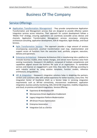 Jainam share Consultant Pvt Ltd. Sector : IT Consulting & Software
21-01-2019 8
Business Of The Company
Service Offerings
 Application Transformation Management : They provide comprehensive Application
Transformation and Management services that are designed to provide effective system
integration services across industries. Their approach for custom development follows a
‘Mobile First’ strategy, ensuring applications are seamlessly accessible across devices and
channels. Application Transformation Management services encompass enterprise
architecture consulting, application development, SOA & integration, Agile DevOps, and Cloud
Services.
 Agile Transformation Services : This approach provides a large amount of services
encompassing assessment, practical transformation road map, implementation and
support across all functions from the executive level, portfolio, program, execution,
delivery and operations.
 Enterprise Architecture : Enterprise Architecture (EA) is transforming into a platform to
innovate business models, drive market changes, and extract more business value from
existing investments. Hexaware’s EA platform, composed of multiple competencies and
capabilities aligned around the business life cycle of an organization. To standardize
services and improve an engagement’s cycle time, they tailor the offerings according to
each industry vertical by using solution templates, function models, reference
architecture, and guidelines.
 API & Integration : Hexaware’s integration solutions helps in delighting the partners,
vendors and customers alike with unified experience for better business, every time. The
Integration Center of Excellence (CoE) as a Service helps in servicing integration
requirements such as API-led connectivity, microservices enablement, application
integration, business activity monitoring, SOA, EAI & ESB integration, mobility integrations
and cloud, on premise and hybrid integrations. Services Offering :
 Experience & Marketplace API
 Microservices Driven Application Enablement
 Legacy Integration Platform Modernization
 API Driven Process Optimization
 Enterprise Automation
 Integration CoE as a Service
 