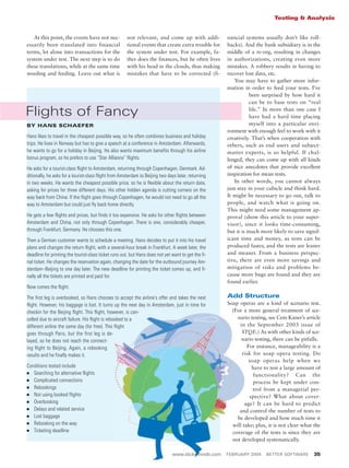 www.stickyminds.com FEBRUARY 2004 BETTER SOFTWARE 35
Testing & Analysis
At this point, the events have not nec-
essarily been translated into financial
terms, let alone into transactions for the
system under test. The next step is to do
these translations, while at the same time
weeding and feeding. Leave out what is
not relevant, and come up with addi-
tional events that create extra trouble for
the system under test. For example, fa-
ther does the finances, but he often lives
with his head in the clouds, thus making
mistakes that have to be corrected (fi-
nancial systems usually don’t like roll-
backs). And the bank subsidiary is in the
middle of a re-org, resulting in changes
in authorizations, creating even more
mistakes. A robbery results in having to
recover lost data, etc.
You may have to gather more infor-
mation in order to feed your tests. I’ve
been surprised by how hard it
can be to base tests on “real
life.” In more than one case I
have had a hard time placing
myself into a particular envi-
ronment with enough feel to work with it
creatively. That’s when cooperation with
others, such as end users and subject-
matter experts, is so helpful. If chal-
lenged, they can come up with all kinds
of nice anecdotes that provide excellent
inspiration for mean tests.
In other words, you cannot always
just stay in your cubicle and think hard.
It might be necessary to go out, talk to
people, and watch what is going on.
This might need some management ap-
proval (show this article to your super-
visor), since it looks time-consuming,
but it is much more likely to save signif-
icant time and money, as tests can be
produced faster, and the tests are leaner
and meaner. From a business perspec-
tive, there are even more savings and
mitigation of risks and problems be-
cause more bugs are found and they are
found earlier.
Add Structure
Soap operas are a kind of scenario test.
(For a more general treatment of sce-
nario testing, see Cem Kaner’s article
in the September 2003 issue of
STQE.) As with other kinds of sce-
nario testing, there can be pitfalls.
For instance, manageability is a
risk for soap opera testing. Do
soap operas help when we
have to test a large amount of
functionality? Can the
process be kept under con-
trol from a managerial per-
spective? What about cover-
age? It can be hard to predict
and control the number of tests to
be developed and how much time it
will take; plus, it is not clear what the
coverage of the tests is since they are
not developed systematically.
Flights of Fancy
BY HANS SCHAEFER
Hans likes to travel in the cheapest possible way, so he often combines business and holiday
trips. He lives in Norway but has to give a speech at a conference in Amsterdam. Afterwards,
he wants to go for a holiday in Beijing. He also wants maximum benefits through his airline
bonus program, so he prefers to use “Star Alliance” flights.
He asks for a tourist-class flight to Amsterdam, returning through Copenhagen, Denmark. Ad-
ditionally, he asks for a tourist-class flight from Amsterdam to Beijing two days later, returning
in two weeks. He wants the cheapest possible price, so he is flexible about the return date,
asking for prices for three different days. His other hidden agenda is cutting corners on the
way back from China: If the flight goes through Copenhagen, he would not need to go all the
way to Amsterdam but could just fly back home directly.
He gets a few flights and prices, but finds it too expensive. He asks for other flights between
Amsterdam and China, not only through Copenhagen. There is one, considerably cheaper,
through Frankfurt, Germany. He chooses this one.
Then a German customer wants to schedule a meeting. Hans decides to put it into his travel
plans and changes the return flight, with a several-hour break in Frankfurt. A week later, the
deadline for printing the tourist-class ticket runs out, but Hans does not yet want to get the fi-
nal ticket. He changes the reservation again, changing the date for the outbound journey Am-
sterdam–Beijing to one day later. The new deadline for printing the ticket comes up, and fi-
nally all the tickets are printed and paid for.
Now comes the flight.
The first leg is overbooked, so Hans chooses to accept the airline’s offer and takes the next
flight. However, his baggage is lost. It turns up the next day in Amsterdam, just in time for
checkin for the Beijing flight. This flight, however, is can-
celled due to aircraft failure. His flight is rebooked to a
different airline the same day (for free). This flight
goes through Paris, but the first leg is de-
layed, so he does not reach the connect-
ing flight to Beijing. Again, a rebooking
results and he finally makes it.
Conditions tested include
I Searching for alternative flights
I Complicated connections
I Rebookings
I Not using booked flights
I Overbooking
I Delays and related service
I Lost baggage
I Rebooking on the way
I Ticketing deadline
 