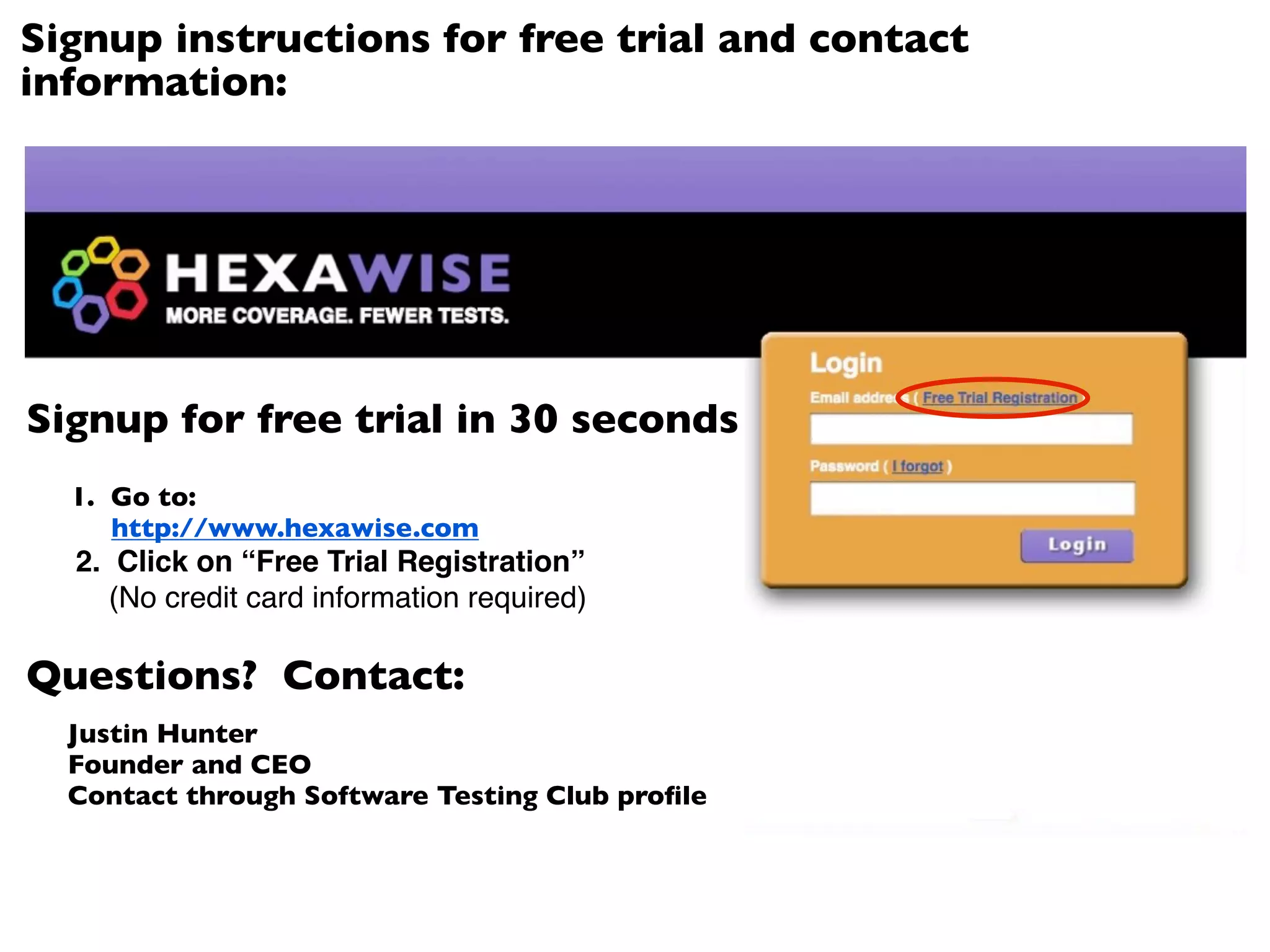 Signup instructions for free trial and contact
information:




Signup for free trial in 30 seconds
  1. Go to:
     http://www.hexawise.com
  2. Click on “Free Trial Registration”
     (No credit card information required)

Questions? Contact:
  Justin Hunter
  Founder and CEO
  Contact through Software Testing Club proﬁle
 
