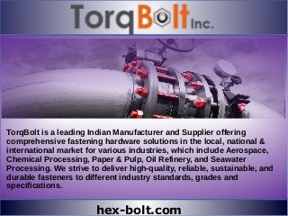 hex-bolt.com
TorqBolt is a leading Indian Manufacturer and Supplier offering
comprehensive fastening hardware solutions in the local, national &
international market for various industries, which include Aerospace,
Chemical Processing, Paper & Pulp, Oil Refinery, and Seawater
Processing. We strive to deliver high-quality, reliable, sustainable, and
durable fasteners to different industry standards, grades and
specifications.
 