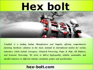 Hex bolt
hex-bolt.com
TorqBolt is a leading Indian Manufacturer and Supplier offering comprehensive
fastening hardware solutions in the local, national & international market for various
industries, which include Aerospace, Chemical Processing, Paper & Pulp, Oil Refinery,
and Seawater Processing. We strive to deliver high-quality, reliable, sustainable, and
durable fasteners to different industry standards, grades and specifications.
 