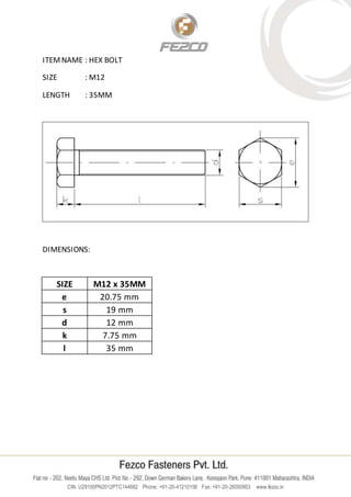 CIN: U29100PN2012PTC144682 Phone: +91-20-41210156 Fax: +91-20-26050953 www.fezco.in
ITEMNAME : HEX BOLT
SIZE : M12
LENGTH : 35MM
DIMENSIONS:
SIZE M12 x 35MM
e 20.75 mm
s 19 mm
d 12 mm
k 7.75 mm
l 35 mm
 