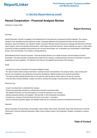Find Industry reports, Company profiles
ReportLinker                                                                          and Market Statistics



                                                 >> Get this Report Now by email!

Hexcel Corporation - Financial Analysis Review
Published on August 2009

                                                                                                                  Report Summary

Summary


Hexcel Corporation (Hexcel) is engaged in the development and manufacturing of advanced structural materials. The company
operates in two reportable business segments namely: Composites Materials and Engineered Products serving commercial
aerospace, space and defense, and industrial markets. Its product offerings include honeycombs, prepregs and other fiber-reinforced
matrix systems, woven and specialty reinforcements, carbon fibers and aircraft structures. Hexcel materials are used in a wide variety
of products including renewable energy products such as wind turbine blades, etc. Its operations are concentrated in United States,
Europe, China and Australia. The company is headquartered at


Global Markets Direct's Hexcel Corporation - Financial Analysis Review is an in-depth business, financial analysis of Hexcel
Corporation. The report provides a comprehensive insight into the company, including business structure and operations, executive
biographies and key competitors. The hallmark of the report is the detailed financial ratios of the company


Scope


- Provides key company information for business intelligence needs
The report contains critical company information ' business structure and operations, the company history, major products and
services, key competitors, key employees and executive biographies, different locations and important subsidiaries.
- The report provides detailed financial ratios for the past five years as well as interim ratios for the last four quarters.
- Financial ratios include profitability, margins and returns, liquidity and leverage, financial position and efficiency ratios.


Reasons to buy


- A quick 'one-stop-shop' to understand the company.
- Enhance business/sales activities by understanding customers' businesses better.
- Get detailed information and financial analysis on companies operating in your industry.
- Identify prospective partners and suppliers ' with key data on their businesses and locations.
- Compare your company's financial trends with those of your peers / competitors.
- Scout for potential acquisition targets, with detailed insight into the companies' financial and operational performance.


Keywords


Hexcel Corporation,Financial Ratios, Annual Ratios, Interim Ratios, Ratio Charts, Key Ratios, Share Data, Performance, Financial
Performance, Overview, Business Description, Major Product, Brands, History, Key Employees, Strategy, Competitors, Company
Statement,




                                                                                                                  Table of Content



Hexcel Corporation - Financial Analysis Review                                                                                     Page 1/5
 