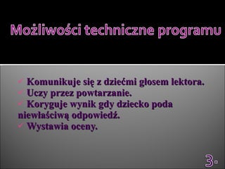 Komunikuje się z dziećmi głosem lektora.  Uczy przez powtarzanie.  Koryguje wynik gdy dziecko poda niewłaściwą odpowiedź.  Wystawia oceny. 
