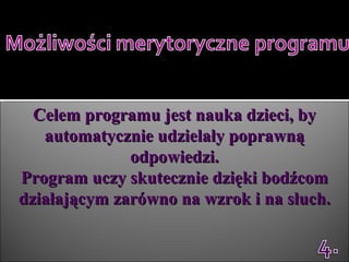 Celem programu jest nauka dzieci, by automatycznie udzielały poprawną odpowiedzi. Program uczy skutecznie dzięki bodźcom działającym zarówno na wzrok i na słuch. 