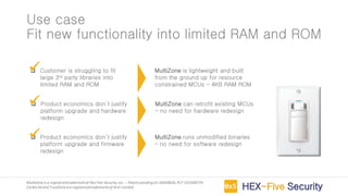 MultiZoneis a registeredtrademarkof Hex Five Security,Inc. – Patent pendingUS 16450826,PCT US1938774
Cortex-M and TrustZoneare registeredtrademarksof Arm Limited
Use case
Fit new functionality into limited RAM and ROM
❑ Customer is struggling to fit
large 3rd party libraries into
limited RAM and ROM
❑ Product economics don’t justify
platform upgrade and hardware
redesign
❑ Product economics don’t justify
platform upgrade and firmware
redesign
MultiZone is lightweight and built
from the ground up for resource
constrained MCUs – 4KB RAM ROM
✓
MultiZone can retrofit existing MCUs
– no need for hardware redesign
✓
MultiZone runs unmodified binaries
– no need for software redesign
✓
 