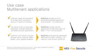 MultiZoneis a registeredtrademarkof Hex Five Security,Inc. – Patent pendingUS 16450826,PCT US1938774
Cortex-M and TrustZoneare registeredtrademarksof Arm Limited
Use case
Multitenant applications
❑ Customer needs the equivalent
of an App Store to provision
and run 3rd party IoT services
❑ The device must run physically
separated, remotely deployed,
untrusted 3rd party applications
❑ Customer can’t afford cost and
security risk of multicore, MMU-
based, Linux capable hardware
MultiZone provides up to 4+
physically separated application
environments – no interference
✓
MultiZone provides remote
deployment of individual apps via
MQTT / TLS / ECC protocols
✓
MultiZone works with the lightweight
PMP built into RISC-V MCUs – no
need for Linux & multi-coreCPUs
✓
 