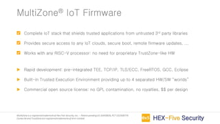 MultiZoneis a registeredtrademarkof Hex Five Security,Inc. – Patent pendingUS 16450826,PCT US1938774
Cortex-M and TrustZoneare registeredtrademarksof Arm Limited
Complete IoT stack that shields trusted applications from untrusted 3rd party libraries
Provides secure access to any IoT clouds, secure boot, remote firmware updates, ...
Works with any RISC-V processor: no need for proprietary TrustZone-like HW
 Rapid development: pre-integrated TEE, TCP/IP, TLS/ECC, FreeRTOS, GCC, Eclipse
 Built-in Trusted Execution Environment providing up to 4 separated HW/SW “worlds”
 Commercial open source license: no GPL contamination, no royalties, $$ per design
MultiZone® IoT Firmware
 