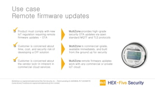 MultiZoneis a registeredtrademarkof Hex Five Security,Inc. – Patent pendingUS 16450826,PCT US1938774
Cortex-M and TrustZoneare registeredtrademarksof Arm Limited
Use case
Remote firmware updates
❑ Product must comply with new
IoT regulation requiring remote
firmware updates - OTA
❑ Customer is concerned about
time, cost, and security risk of
developing a DIY solution
❑ Customer is concerned about
the vendor lock-in inherent in
commercial cloud services
MultiZone provides high-grade
security OTA updates via open
standard MQTT and TLS protocols
✓
MultiZone is commercial-grade,
available immediately, and built
from the ground up for security
✓
MultiZone remote firmware updates
work with any commercial or private
IoT cloud
✓
 