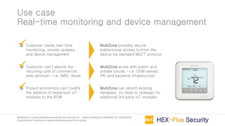 MultiZoneis a registeredtrademarkof Hex Five Security,Inc. – Patent pendingUS 16450826,PCT US1938774
Cortex-M and TrustZoneare registeredtrademarksof Arm Limited
Use case
Real-time monitoring and device management
❑ Customer needs real-time
monitoring, remote updates,
and device management
❑ Customer can’t absorb the
recurring cost of commercial
web services – i.e. AWS, Azure
❑ Project economics can’t justify
the addition of expensive IoT
modules to the BOM
MultiZone provides secure
bidirectional access to/from the
device via standard MQTT protocol
✓
MultiZone works with public and
private clouds – i.e. OEM owned
PKI and backend infrastructure
✓
MultiZone can retrofit existing
hardware, no need to redesign for
additional 3rd party IoT modules
✓
 