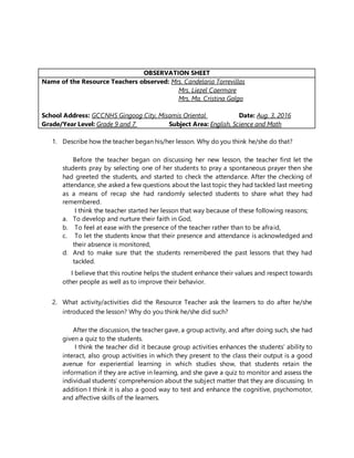 OBSERVATION SHEET
Name of the Resource Teachers observed: Mrs. Candelaria Torrevillas
Mrs. Liezel Caermare
Mrs. Ma. Cristina Galgo
School Address: GCCNHS Gingoog City, Misamis Oriental Date: Aug. 3, 2016
Grade/Year Level: Grade 9 and 7 Subject Area: English, Science and Math
1. Describe how the teacher began his/her lesson. Why do you think he/she do that?
Before the teacher began on discussing her new lesson, the teacher first let the
students pray by selecting one of her students to pray a spontaneous prayer then she
had greeted the students, and started to check the attendance. After the checking of
attendance, she asked a few questions about the last topic they had tackled last meeting
as a means of recap she had randomly selected students to share what they had
remembered.
I think the teacher started her lesson that way because of these following reasons;
a. To develop and nurture their faith in God,
b. To feel at ease with the presence of the teacher rather than to be afraid,
c. To let the students know that their presence and attendance is acknowledged and
their absence is monitored,
d. And to make sure that the students remembered the past lessons that they had
tackled.
I believe that this routine helps the student enhance their values and respect towards
other people as well as to improve their behavior.
2. What activity/activities did the Resource Teacher ask the learners to do after he/she
introduced the lesson? Why do you think he/she did such?
After the discussion, the teacher gave, a group activity, and after doing such, she had
given a quiz to the students.
I think the teacher did it because group activities enhances the students’ ability to
interact, also group activities in which they present to the class their output is a good
avenue for experiential learning in which studies show, that students retain the
information if they are active in learning, and she gave a quiz to monitor and assess the
individual students’ comprehension about the subject matter that they are discussing. In
addition I think it is also a good way to test and enhance the cognitive, psychomotor,
and affective skills of the learners.
 