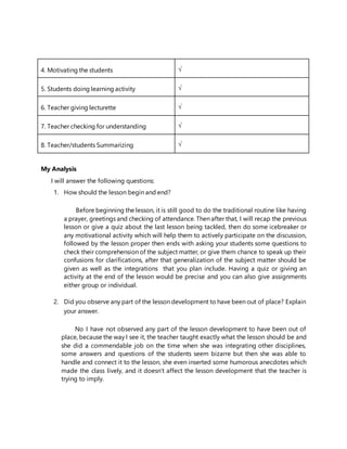 4. Motivating the students 
5. Students doing learning activity 
6. Teacher giving lecturette 
7. Teacher checking for understanding 
8. Teacher/students Summarizing 
My Analysis
I will answer the following questions:
1. How should the lesson begin and end?
Before beginning the lesson, it is still good to do the traditional routine like having
a prayer, greetings and checking of attendance. Then after that, I will recap the previous
lesson or give a quiz about the last lesson being tackled, then do some icebreaker or
any motivational activity which will help them to actively participate on the discussion,
followed by the lesson proper then ends with asking your students some questions to
check their comprehension of the subject matter, or give them chance to speak up their
confusions for clarifications, after that generalization of the subject matter should be
given as well as the integrations that you plan include. Having a quiz or giving an
activity at the end of the lesson would be precise and you can also give assignments
either group or individual.
2. Did you observe any part of the lesson development to have been out of place? Explain
your answer.
No I have not observed any part of the lesson development to have been out of
place, because the way I see it, the teacher taught exactly what the lesson should be and
she did a commendable job on the time when she was integrating other disciplines,
some answers and questions of the students seem bizarre but then she was able to
handle and connect it to the lesson, she even inserted some humorous anecdotes which
made the class lively, and it doesn’t affect the lesson development that the teacher is
trying to imply.
 