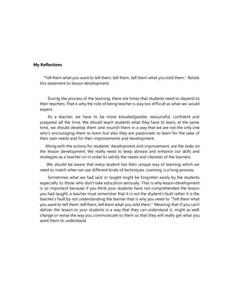 My Reflections
“Tell them what you want to tell them; tell them, tell them what you told them.” Relate
this statement to lesson development.
During the process of the learning, there are times that students need to depend to
their teachers. That is why the role of being teacher is way too difficult as what we would
expect.
As a teacher, we have to be more knowledgeable, resourceful, confident and
prepared all the time. We should teach students what they have to learn, at the same
time, we should develop them and nourish them in a way that we are not the only one
who’s encouraging them to learn but also they are passionate to learn for the sake of
their own needs and for their improvements and development.
Along with the actions for students’ development and improvement, are the tasks on
the lesson development. We really need to keep abreast and enhance our skills and
strategies as a teacher on in order to satisfy the needs and interests of the learners.
We should be aware that every student has their unique way of learning which we
need to match when we use different kinds of techniques. Learning is a long process.
Sometimes what we had said or taught might be forgotten easily by the students
especially to those who don’t take education seriously. That is why lesson development
is so important because if you think your students have not comprehended the lesson
you had taught, a teacher must remember that it is not the student’s fault rather it is the
teacher’s fault by not understanding the learner that is why you need to “Tell them what
you want to tell them; tell them, tell them what you told them.” Meaning that if you can’t
deliver the lesson to your students in a way that they can understand it, might as well
change or revise the way you communicate to them so that they will really get what you
want them to understand.
 