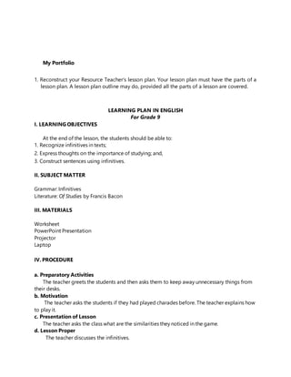 My Portfolio
1. Reconstruct your Resource Teacher’s lesson plan. Your lesson plan must have the parts of a
lesson plan. A lesson plan outline may do, provided all the parts of a lesson are covered.
LEARNING PLAN IN ENGLISH
For Grade 9
I. LEARNING OBJECTIVES
At the end of the lesson, the students should be able to:
1. Recognize infinitives in texts;
2. Express thoughts on the importance of studying; and,
3. Construct sentences using infinitives.
II. SUBJECT MATTER
Grammar: Infinitives
Literature: Of Studies by Francis Bacon
III. MATERIALS
Worksheet
PowerPoint Presentation
Projector
Laptop
IV. PROCEDURE
a. Preparatory Activities
The teacher greets the students and then asks them to keep away unnecessary things from
their desks.
b. Motivation
The teacher asks the students if they had played charades before. The teacher explains how
to play it.
c. Presentation of Lesson
The teacher asks the class what are the similarities they noticed in the game.
d. Lesson Proper
The teacher discusses the infinitives.
 