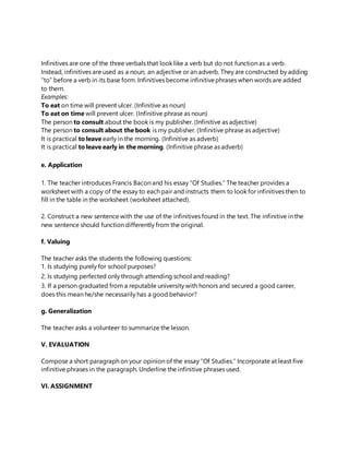 Infinitives are one of the three verbals that look like a verb but do not function as a verb.
Instead, infinitives are used as a noun, an adjective or an adverb. They are constructed by adding
“to” before a verb in its base form. Infinitives become infinitivephrases when words are added
to them.
Examples:
To eat on time will prevent ulcer. (Infinitive as noun)
To eat on time will prevent ulcer. (Infinitive phrase as noun)
The person to consult about the book is my publisher. (Infinitive as adjective)
The person to consult about the book is my publisher. (Infinitive phrase as adjective)
It is practical to leave early in the morning. (Infinitive as adverb)
It is practical to leave early in the morning. (Infinitive phrase as adverb)
e. Application
1. The teacher introduces Francis Bacon and his essay “Of Studies.” The teacher provides a
worksheet with a copy of the essay to each pair and instructs them to look for infinitives then to
fill in the table in the worksheet (worksheet attached).
2. Construct a new sentence with the use of the infinitives found in the text. The infinitive in the
new sentence should function differently from the original.
f. Valuing
The teacher asks the students the following questions:
1. Is studying purely for school purposes?
2. Is studying perfected only through attending school and reading?
3. If a person graduated from a reputable university with honors and secured a good career,
does this mean he/she necessarily has a good behavior?
g. Generalization
The teacher asks a volunteer to summarize the lesson.
V. EVALUATION
Compose a short paragraph on your opinion of the essay “Of Studies.” Incorporate at least five
infinitive phrases in the paragraph. Underline the infinitive phrases used.
VI. ASSIGNMENT
 