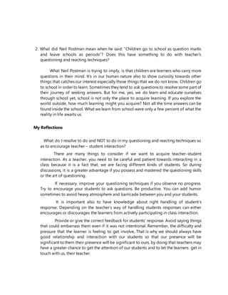 2. What did Neil Postman mean when he said: “Children go to school as question marks
and leave schools as periods”? Does this have something to do with teacher’s
questioning and reacting techniques?
What Neil Postman is trying to imply, is that children are learners who carry more
questions in their mind. It’s in our human nature also to show curiosity towards other
things that catches our interest especially those things that we do not know. Children go
to school in order to learn. Sometimes they tend to ask questions to resolve some part of
their journey of seeking answers. But for me, yes, we do learn and educate ourselves
through school yet, school is not only the place to acquire learning. If you explore the
world outside, how much learning might you acquire? Not all the time answers can be
found inside the school. What we learn from school were only a few percent of what the
reality in life awaits us.
My Reflections
What do I resolve to do and NOT to do in my questioning and reacting techniques so
as to encourage teacher – student interaction?
There are many things to consider if we want to acquire teacher-student
interaction. As a teacher, you need to be careful and patient towards interacting in a
class because it is a fact that, we are facing different kinds of students. So during
discussions, it is a greater advantage if you possess and mastered the questioning skills
or the art of questioning.
If necessary, improve your questioning techniques if you observe no progress.
Try to encourage your students to ask questions. Be productive. You can add humor
sometimes to avoid heavy atmosphere and barricade between you and your students.
It is important also to have knowledge about right handling of student’s
response. Depending on the teacher’s way of handling students responses can either
encourages or discourages the learners from actively participating in class interaction.
Provide or give the correct feedback for students’ response. Avoid saying things
that could embarrass them even if it was not intentional. Remember, the difficulty and
pressure that the learner is feeling to get involve, That is why we should always have
good relationship and interaction with our students so that our presence will be
significant to them their presence will be significant to ours, by doing that teachers may
have a greater chance to get the attention of our students and to let the learners get in
touch with us, their teacher.
 
