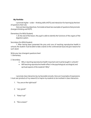 My Portfolio
I promote higher – order – thinking skills (HOTS) and interaction for learning by the kind
of questions that I ask.
Here are learning objectives. Formulate at least two examples of questions that promote
divergent thinking and HOTS.
Elementary (For BEEd Student)
1. At the end of the lesson, the pupil is able to identify the functions of the organs of the
digestive system.
Secondary (For BSEd Student)
1. After having been presented the pros and cons of teaching reproductive health in
schools, the student must be able to take a stand on the controversial issue and give reasons for
such stand.
Write your two divergent questions here!
1. Elementary
2. Secondary
 Why is teaching reproductive health important and must be taught in schools?
 Will teaching reproductive health affect in the psychological, sociological, and
spiritual aspects of the students? Why?
I promote class interaction by my favorable remarks. Here are 5 examples of expressions
I must use (products of my research) to inspire my students to be involved in class interaction.
1. “You are on the right track!”
2. ‘’very good!’’
3. ‘’Keep it up!’’
4. ‘’Nice answer!’’
 