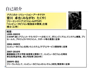 自己紹介 
2 
テクニカル・ソリューション・アーキテクト 
皆川卓也（みながわたくや） 
フリーエンジニア（ビジョン＆ITラボ） 
「コンピュータビジョン勉強会＠関東」主催 
博士（工学） 
略歴： 
1999-2003年 
日本HP（後にアジレント・テクノロジーへ分社）にて、ITエンジニアとしてシステム構築、プリ セールス、プロジェクトマネジメント、サポート等の業務に従事 
2004-2009年 
コンピュータビジョンを用いたシステム/アプリ/サービス開発等に従事 
2007-2010年 
慶應義塾大学大学院後期博士課程にて、コンピュータビジョンを専攻 
単位取得退学後、博士号取得（2014年） 
2009年-現在 
フリーランスとして、コンピュータビジョンのコンサル/研究/開発等に従事  