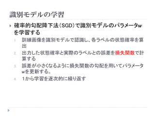 識別モデルの学習 
確率的勾配降下法（SGD）で識別モデルのパラメータ풘 を学習する 
1.訓練画像を識別モデルで認識し、各ラベルの状態確率を算 出 
2.出力した状態確率と実際のラベルとの誤差を損失関数で計 算する 
3.誤差が小さくなるように損失関数の勾配を用いてパラメータ 풘を更新する。 
4.１から学習を逐次的に繰り返す  