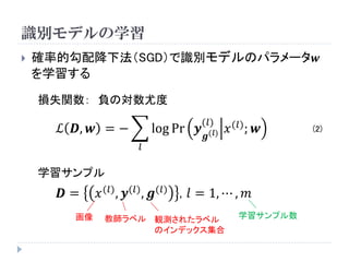 識別モデルの学習 
確率的勾配降下法（SGD）で識別モデルのパラメータ풘 を学習する 
ℒ푫,풘=− 푙 logPr풚 품(푙) (푙)푥(푙);풘 
損失関数：負の対数尤度 
푫=푥(푙),풚(푙),품(푙), 푙=1,⋯,푚 
学習サンプル 
画像 
教師ラベル 
観測されたラベル のインデックス集合 
学習サンプル数 
(2)  