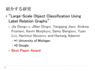 紹介する研究 
“Large-Scale Object Classification Using Label Relation Graphs” 
JiaDeng*1,2, JNanDing*2, YangqingJia*2, Andrea Frome*2, Kevin Murphy*2, SamyBengio*2, Yuan Li*2, HartmutNeven*2, and HartwigAdam*2 
*1 University of Michigan 
*2 Google 
Best Paper Award  