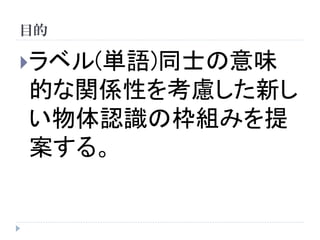 目的 
ラベル(単語)同士の意味 的な関係性を考慮した新し い物体認識の枠組みを提 案する。  