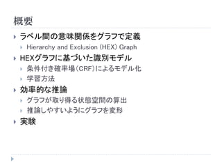 概要 
ラベル間の意味関係をグラフで定義 
Hierarchy and Exclusion (HEX) Graph 
HEXグラフに基づいた識別モデル 
条件付き確率場（CRF）によるモデル化 
学習方法 
効率的な推論 
グラフが取り得る状態空間の算出 
推論しやすいようにグラフを変形 
実験  
