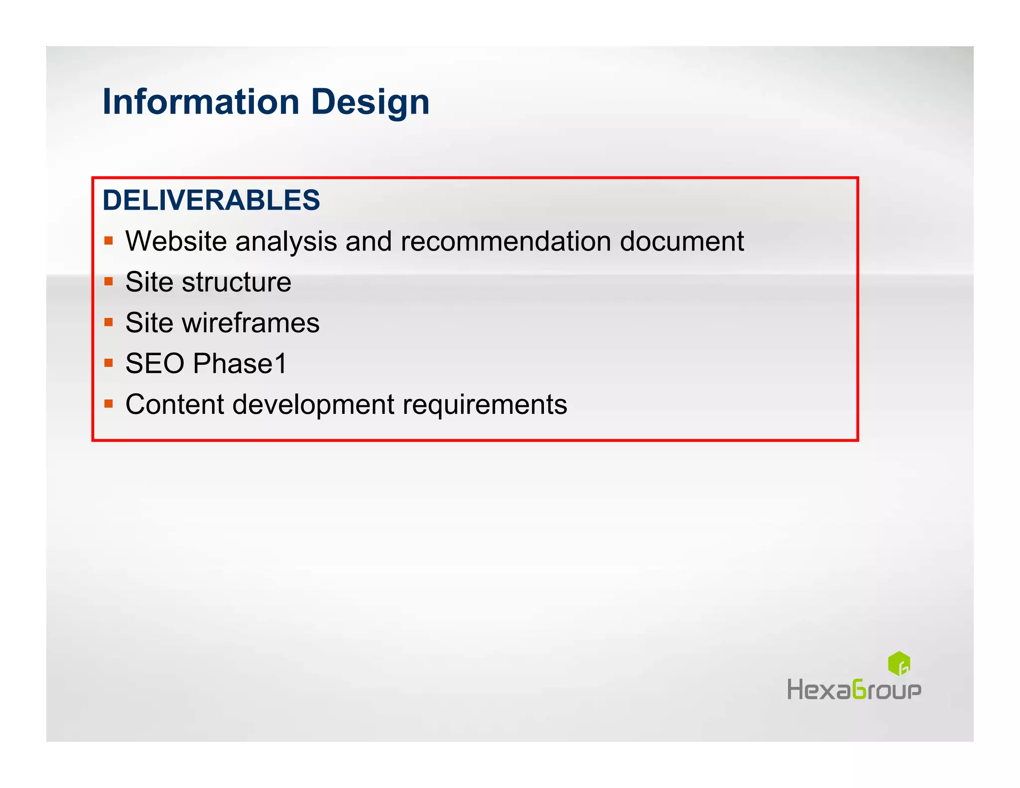 Information Design

DELIVERABLES
 Website analysis and recommendation document
 Site structure
 Site wireframes
 SEO Phase1
 Content development requirements
 