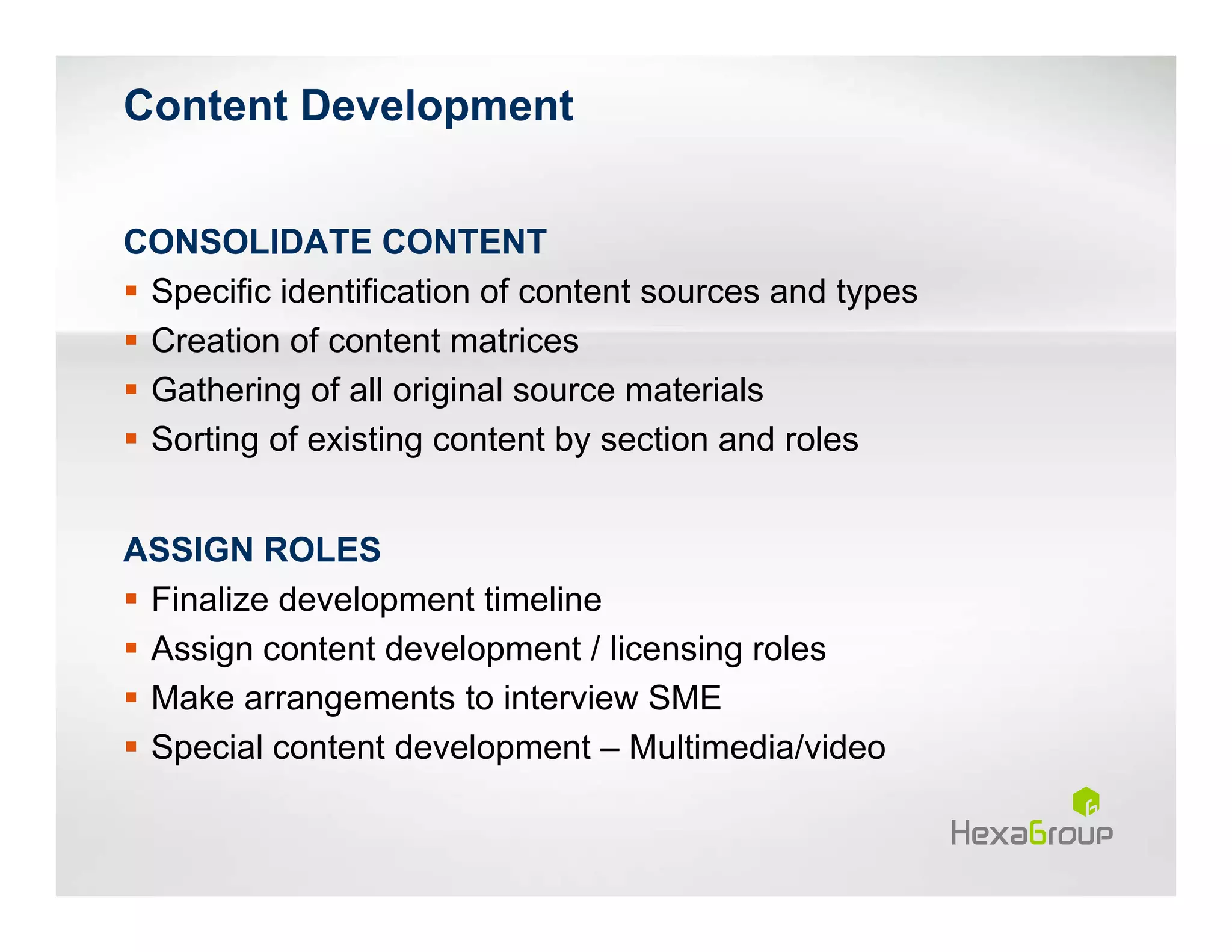 Content Development


CONSOLIDATE CONTENT
 Specific identification of content sources and types
 Creation of content matrices
 Gathering of all original source materials
 Sorting of existing content by section and roles


ASSIGN ROLES
 Finalize development timeline
 Assign content development / licensing roles
 Make arrangements to interview SME
 Special content development – Multimedia/video
 