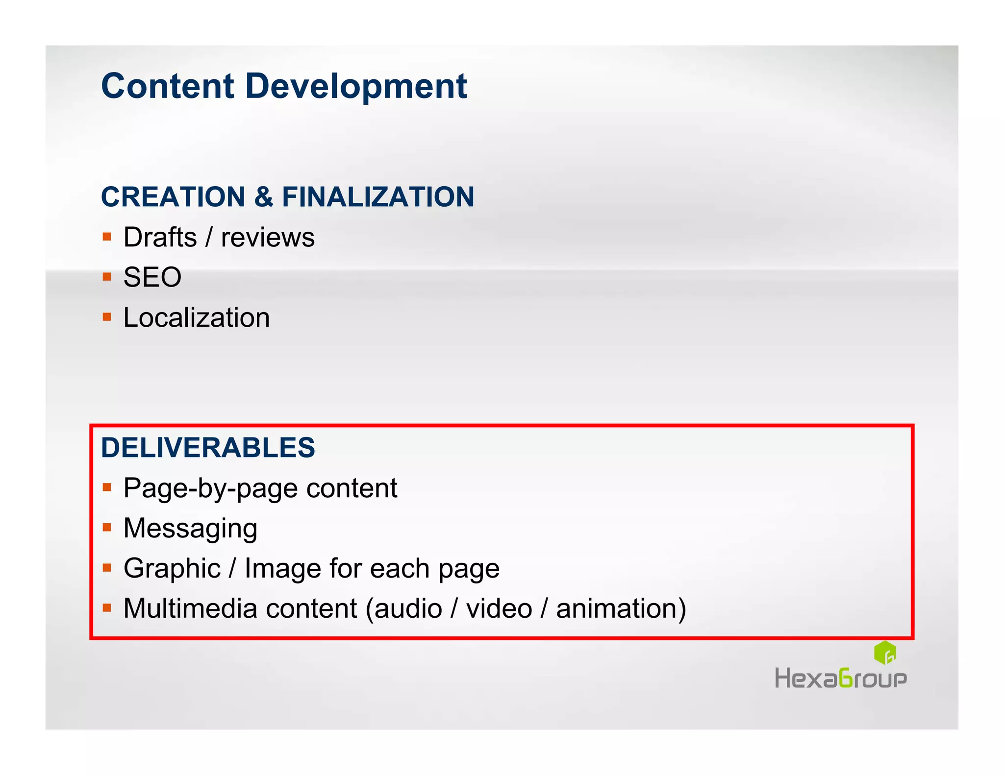 Content Development


CREATION & FINALIZATION
 Drafts / reviews
 SEO
 Localization



DELIVERABLES
 Page-by-page content
 Messaging
 Graphic / Image for each page
 Multimedia content (audio / video / animation)
 