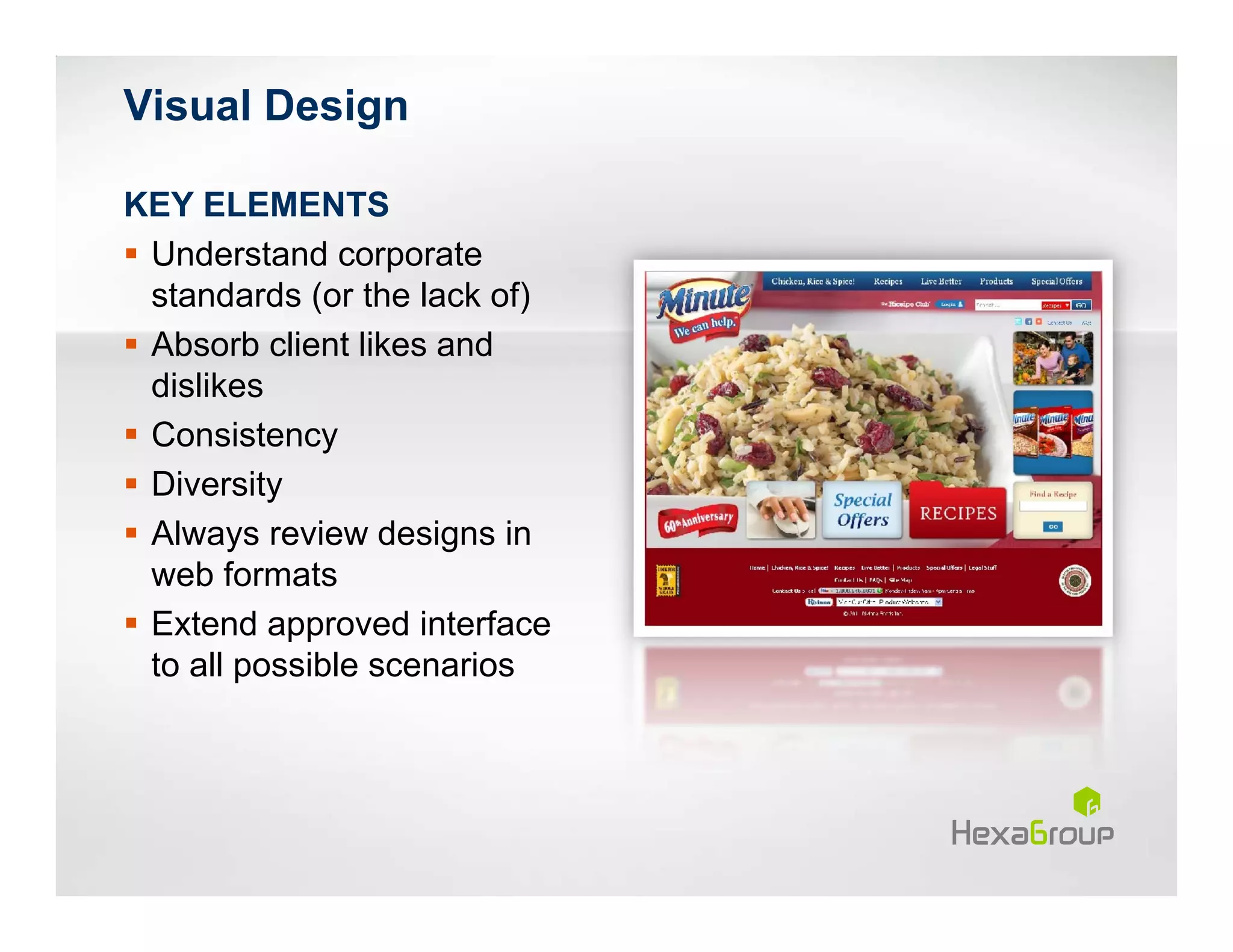 Visual Design

KEY ELEMENTS
 Understand corporate
 standards (or the lack of)
 Absorb client likes and
 dislikes
 Consistency
 Diversity
 Always review designs in
 web formats
 Extend approved interface
 to all possible scenarios
 