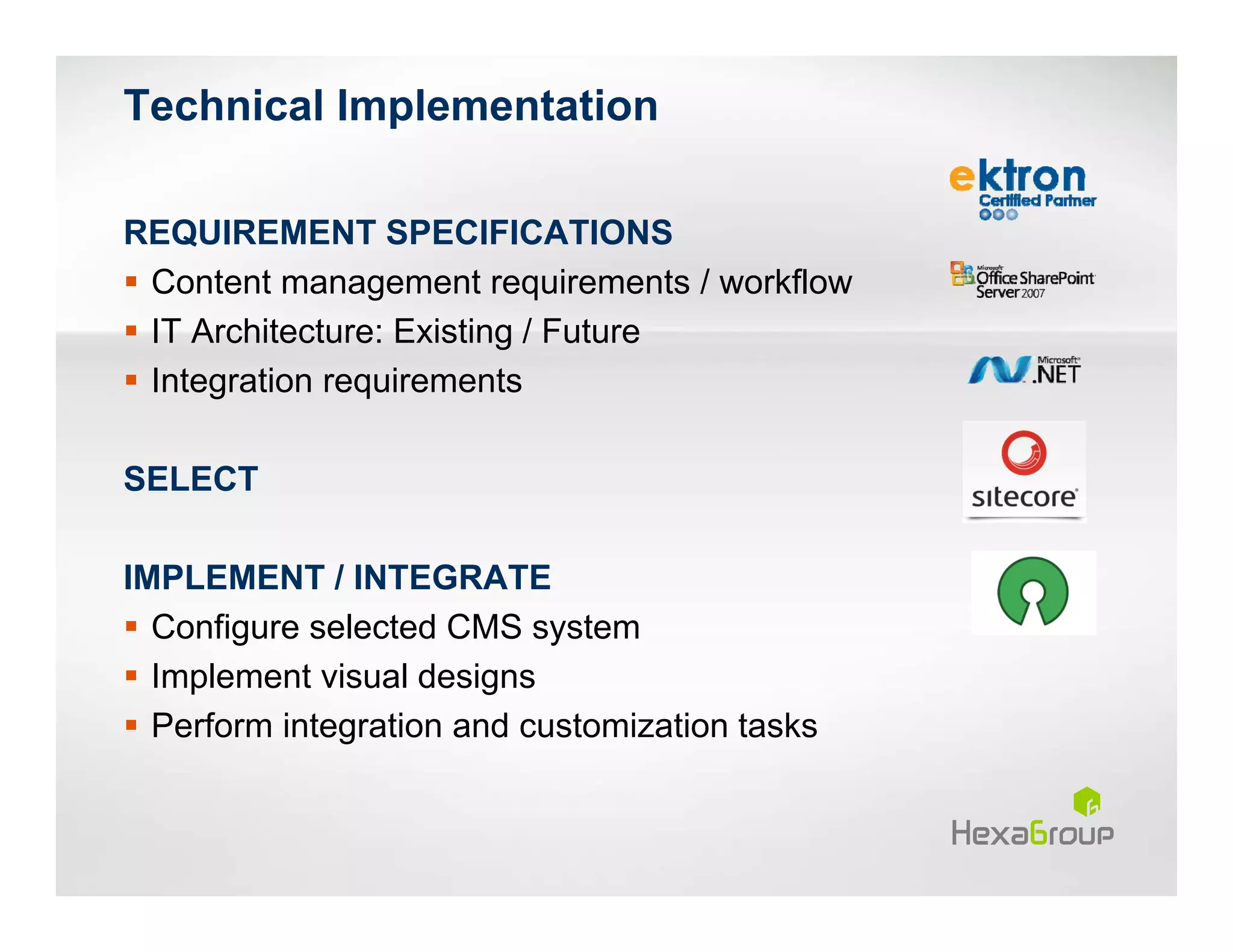 Technical Implementation

REQUIREMENT SPECIFICATIONS
 Content management requirements / workflow
 IT Architecture: Existing / Future
 Integration requirements

SELECT

IMPLEMENT / INTEGRATE
  Configure selected CMS system
  Implement visual designs
  Perform integration and customization tasks
 
