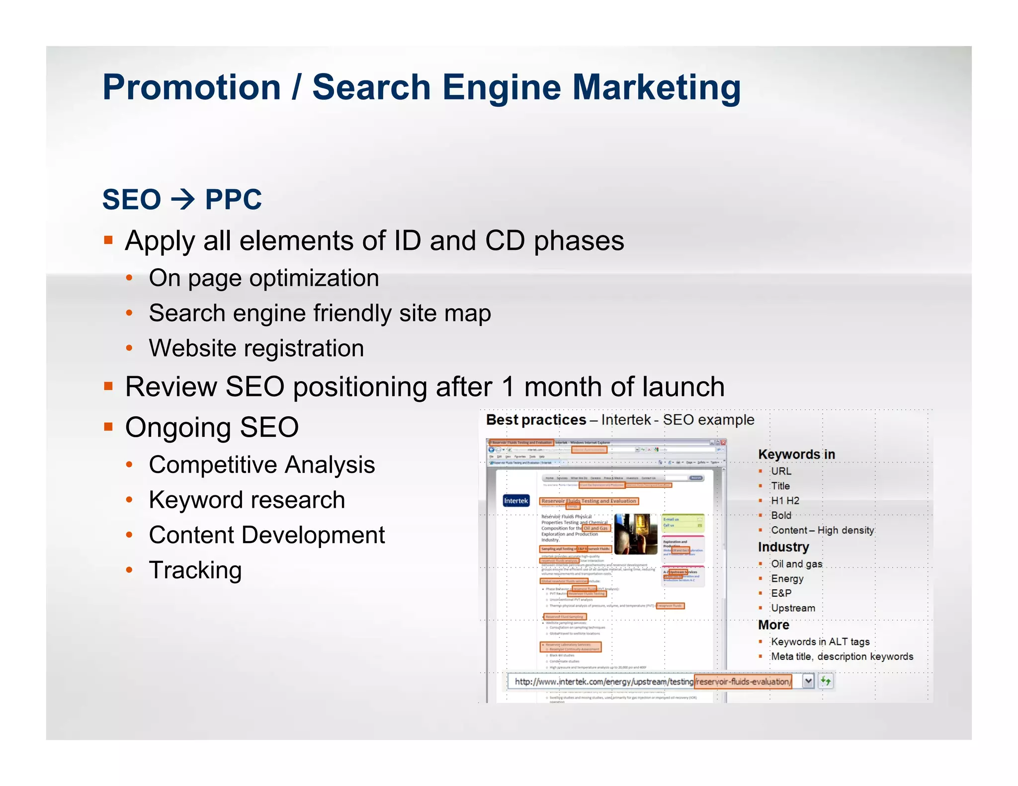 Promotion / Search Engine Marketing


SEO    PPC
 Apply all elements of ID and CD phases
 • On page optimization
 • Search engine friendly site map
 • Website registration
 Review SEO positioning after 1 month of launch
 Ongoing SEO
 •   Competitive Analysis
 •   Keyword research
 •   Content Development
 •   Tracking
 